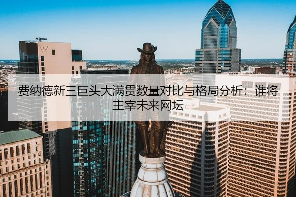 费纳德新三巨头大满贯数量对比与格局分析：谁将主宰未来网坛